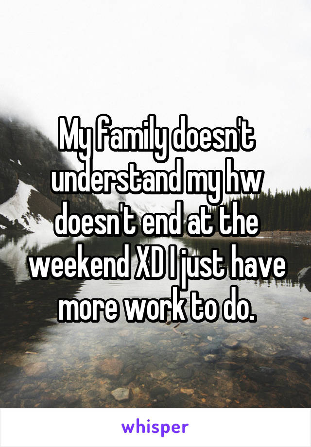 My family doesn't understand my hw doesn't end at the weekend XD I just have more work to do.