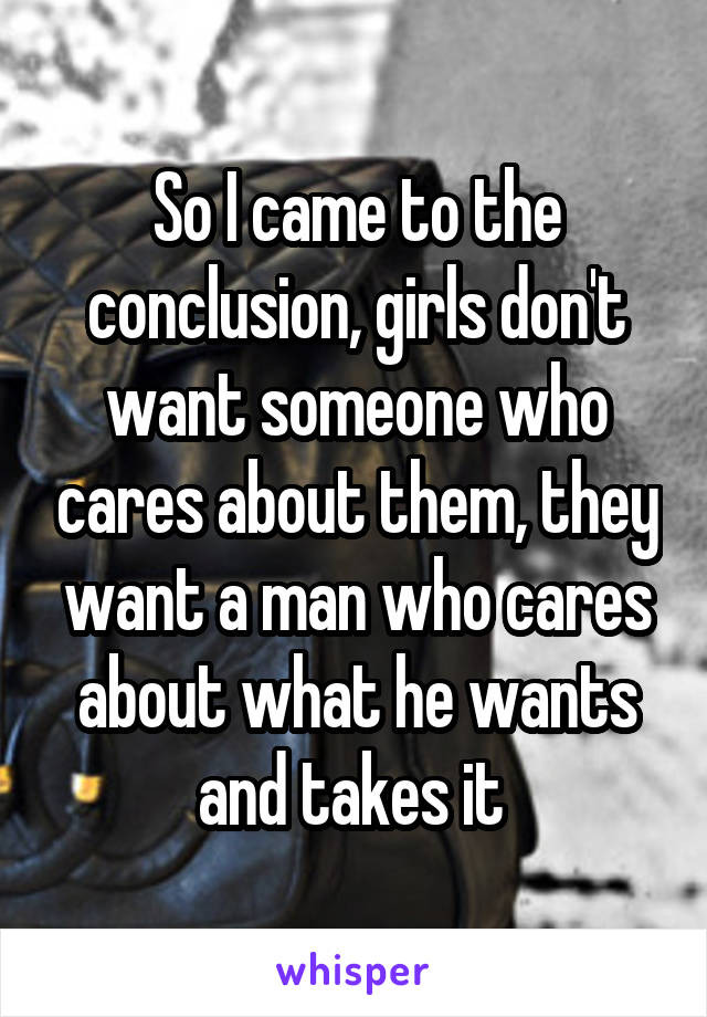 So I came to the conclusion, girls don't want someone who cares about them, they want a man who cares about what he wants and takes it 