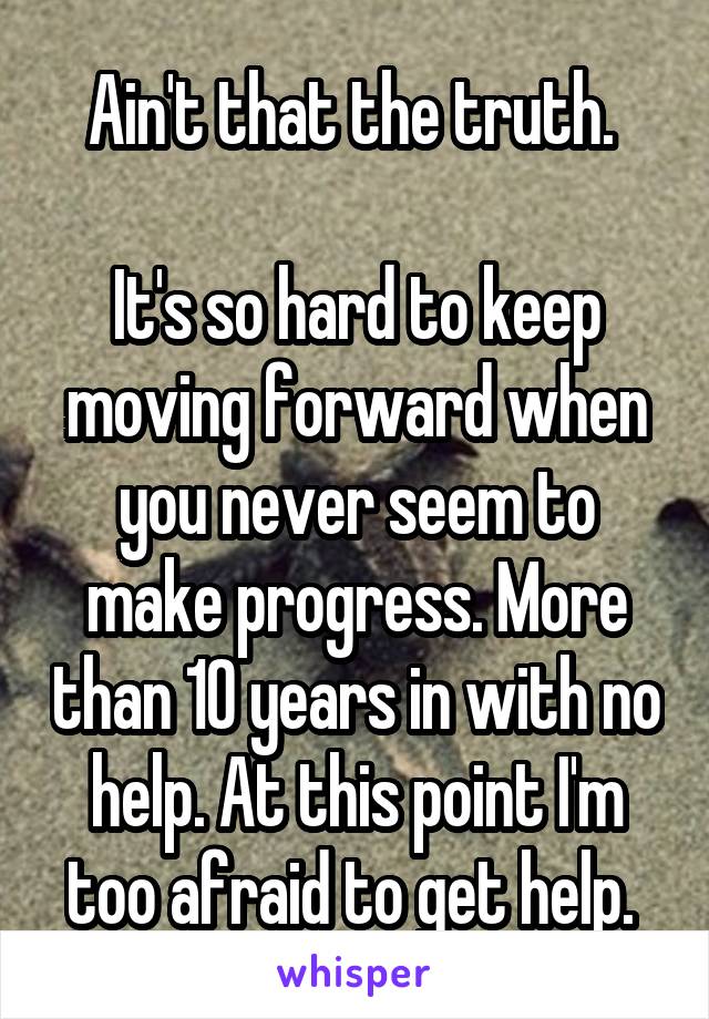 Ain't that the truth. 

It's so hard to keep moving forward when you never seem to make progress. More than 10 years in with no help. At this point I'm too afraid to get help. 