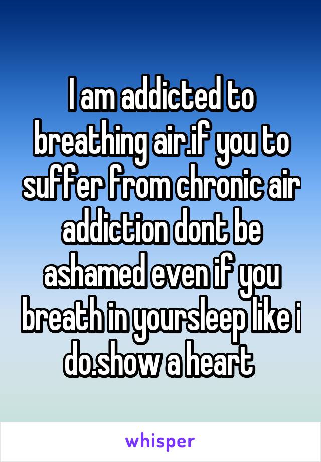 I am addicted to breathing air.if you to suffer from chronic air addiction dont be ashamed even if you breath in yoursleep like i do.show a heart 