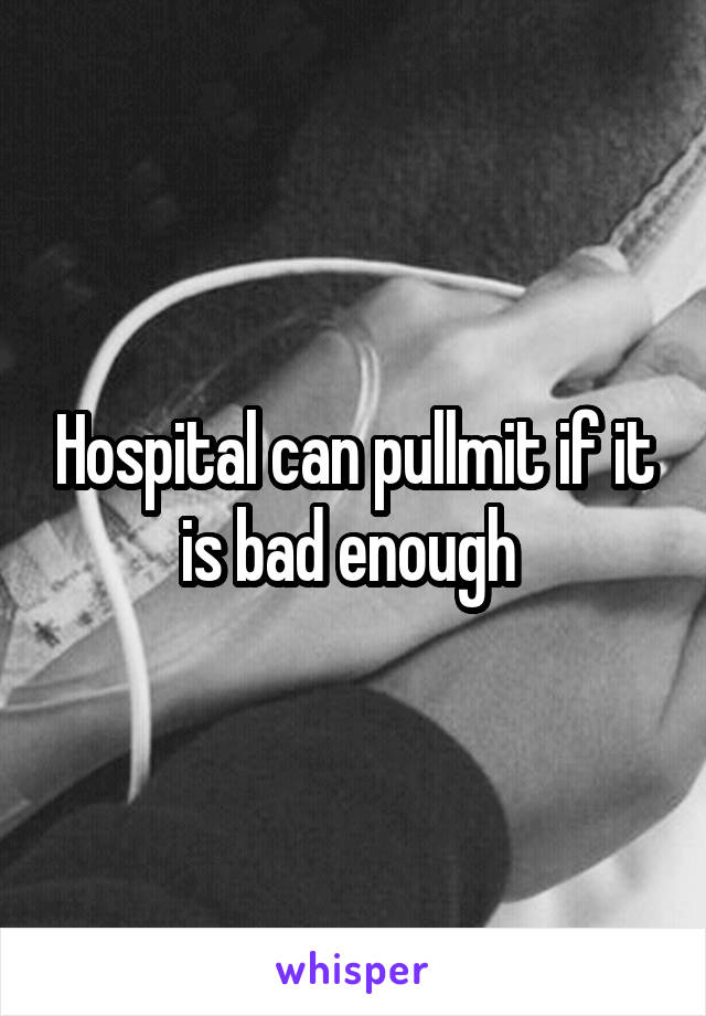 Hospital can pullmit if it is bad enough 