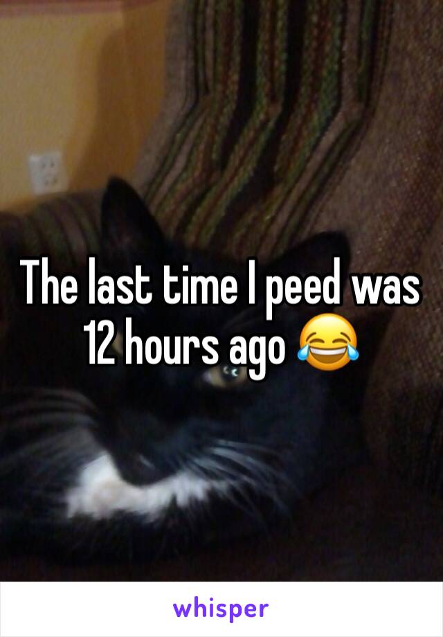 The last time I peed was 12 hours ago 😂