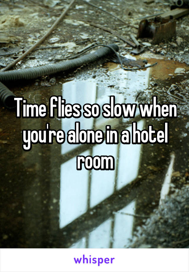 Time flies so slow when you're alone in a hotel room