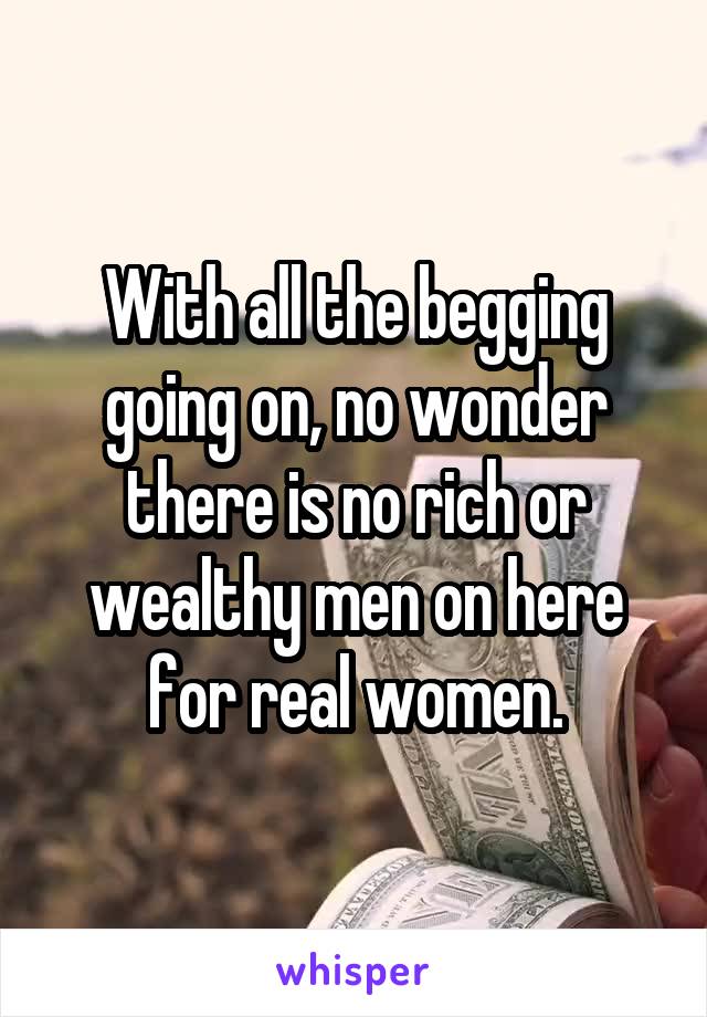 With all the begging going on, no wonder there is no rich or wealthy men on here for real women.