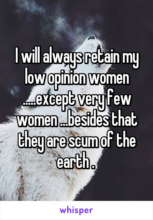 I will always retain my low opinion women .....except very few women ...besides that they are scum of the earth . 