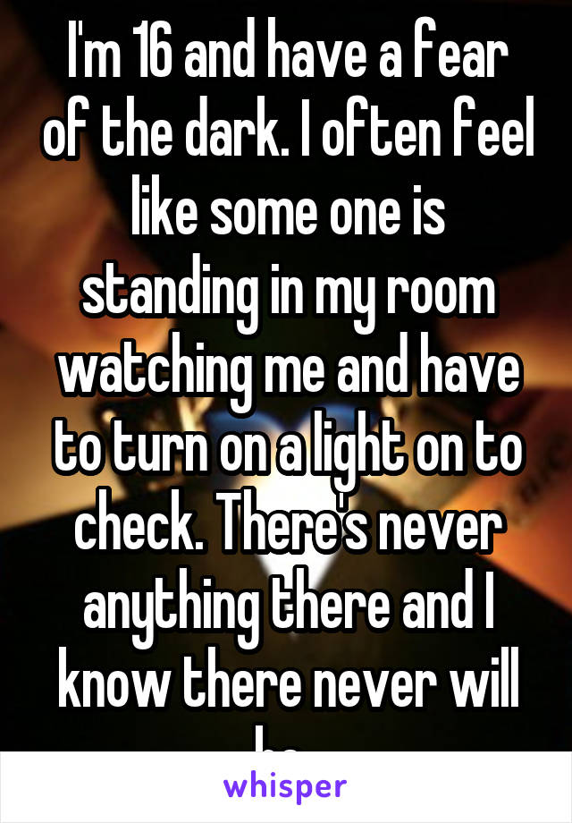 I'm 16 and have a fear of the dark. I often feel like some one is standing in my room watching me and have to turn on a light on to check. There's never anything there and I know there never will be..