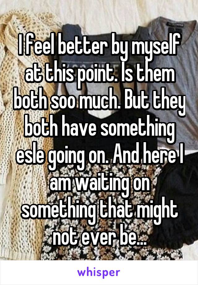 I feel better by myself at this point. Is them both soo much. But they both have something esle going on. And here I am waiting on something that might not ever be...