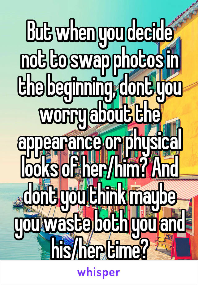 But when you decide not to swap photos in the beginning, dont you worry about the appearance or physical looks of her/him? And dont you think maybe you waste both you and his/her time?