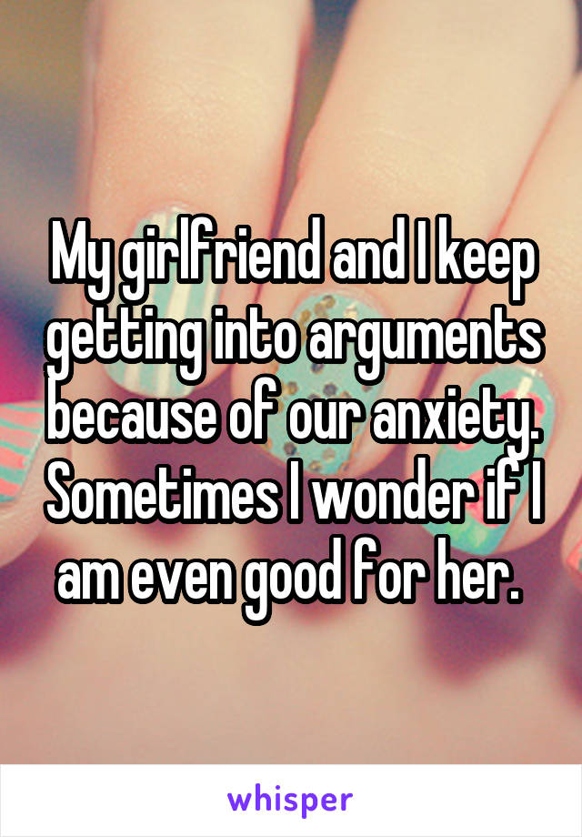 My girlfriend and I keep getting into arguments because of our anxiety. Sometimes I wonder if I am even good for her. 