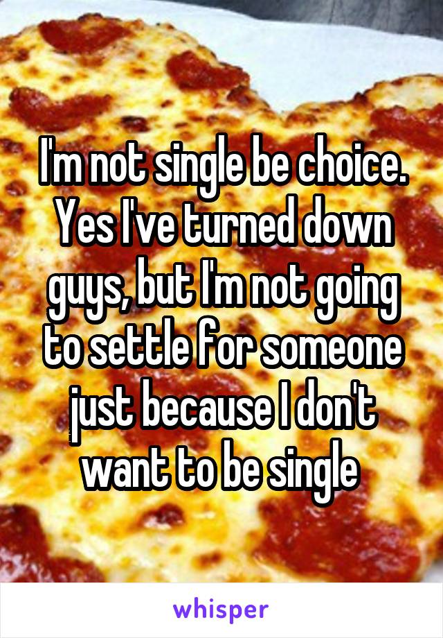 I'm not single be choice. Yes I've turned down guys, but I'm not going to settle for someone just because I don't want to be single 