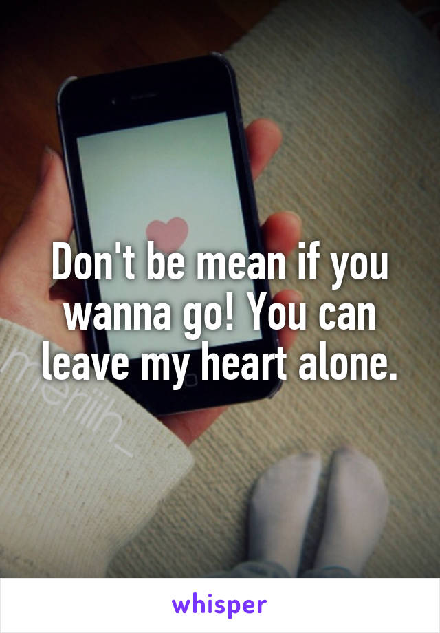 Don't be mean if you wanna go! You can leave my heart alone.