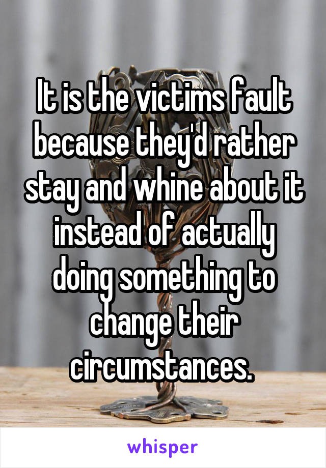 It is the victims fault because they'd rather stay and whine about it instead of actually doing something to change their circumstances. 