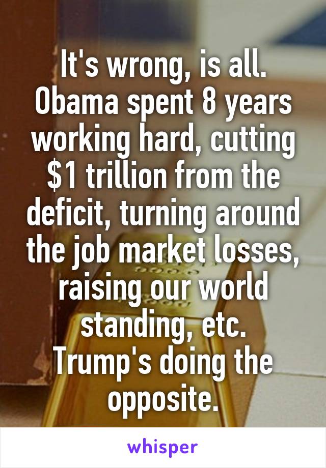 It's wrong, is all.
Obama spent 8 years working hard, cutting $1 trillion from the deficit, turning around the job market losses, raising our world standing, etc.
Trump's doing the opposite.