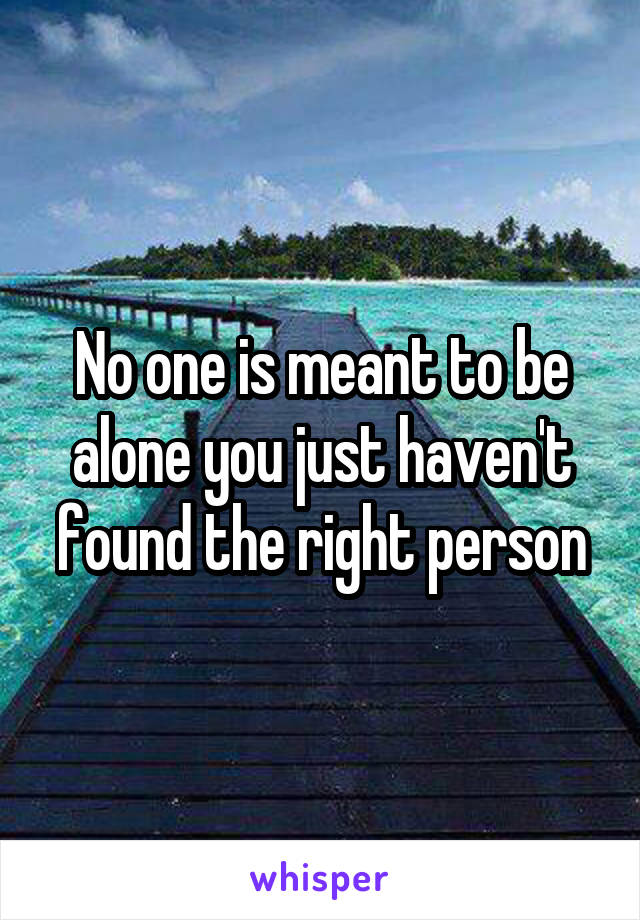 No one is meant to be alone you just haven't found the right person