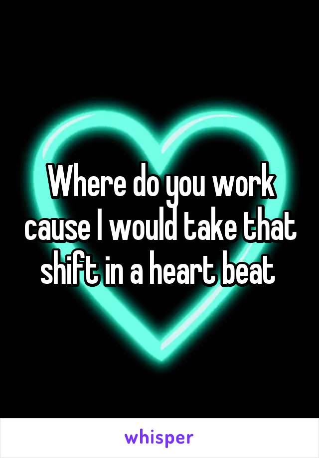 Where do you work cause I would take that shift in a heart beat 