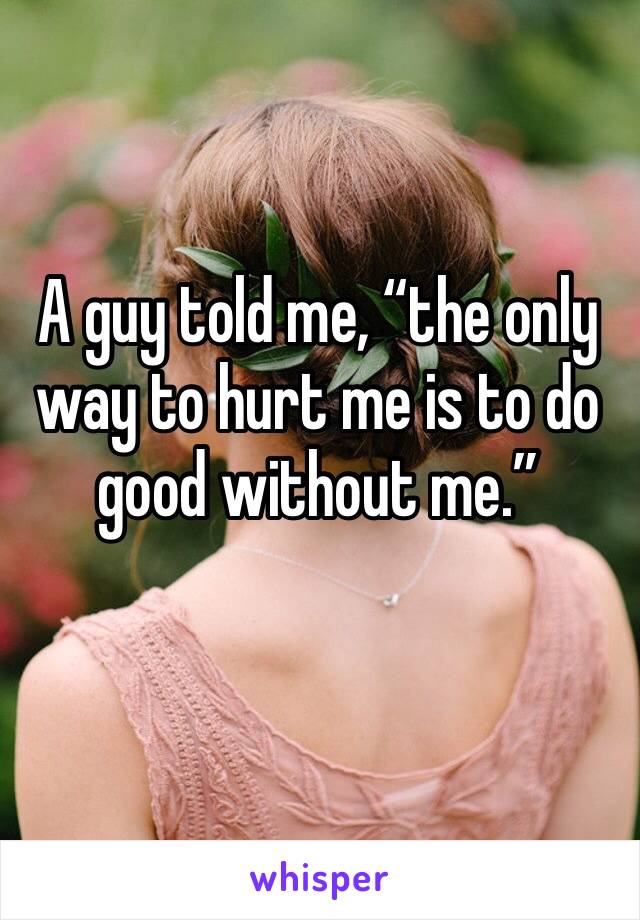 A guy told me, “the only way to hurt me is to do good without me.”