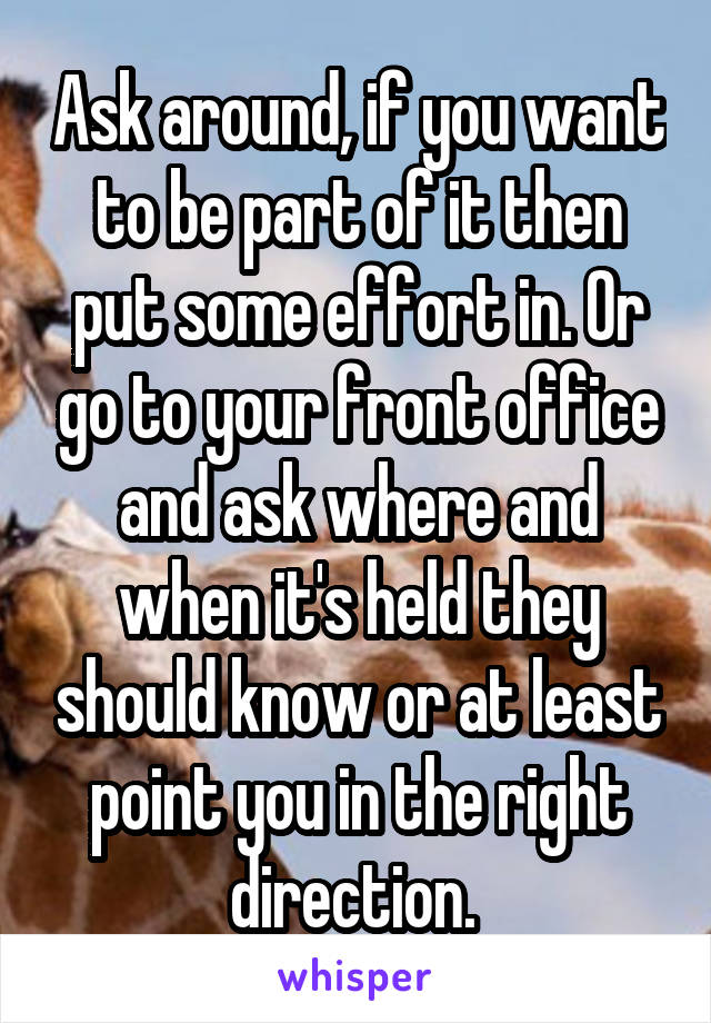 Ask around, if you want to be part of it then put some effort in. Or go to your front office and ask where and when it's held they should know or at least point you in the right direction. 