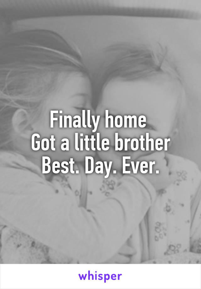 Finally home 
Got a little brother
Best. Day. Ever.