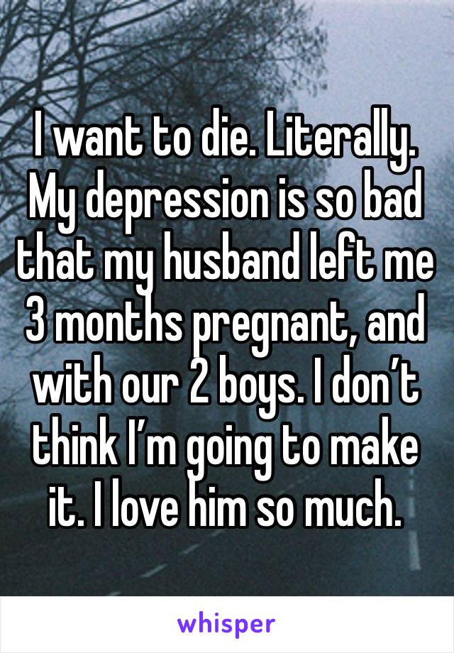 I want to die. Literally.
My depression is so bad that my husband left me 3 months pregnant, and with our 2 boys. I don’t think I’m going to make it. I love him so much.