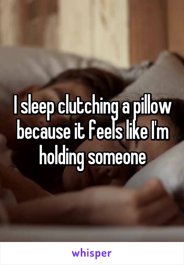 I sleep clutching a pillow because it feels like I'm holding someone