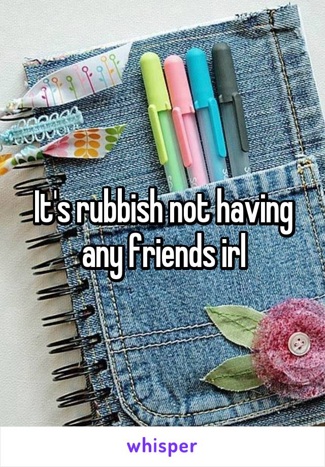 It's rubbish not having any friends irl