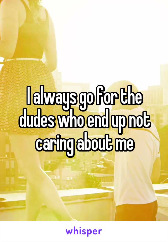 I always go for the dudes who end up not caring about me