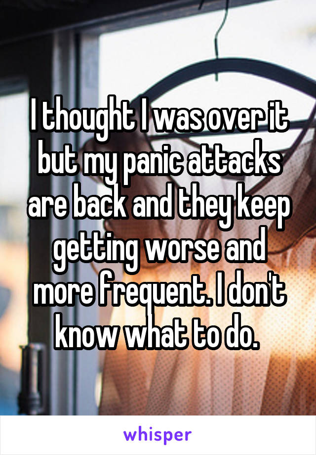 I thought I was over it but my panic attacks are back and they keep getting worse and more frequent. I don't know what to do. 