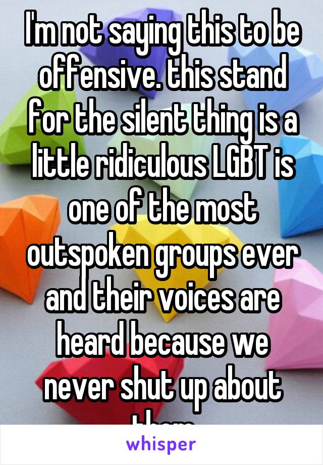 I'm not saying this to be offensive. this stand for the silent thing is a little ridiculous LGBT is one of the most outspoken groups ever and their voices are heard because we never shut up about them