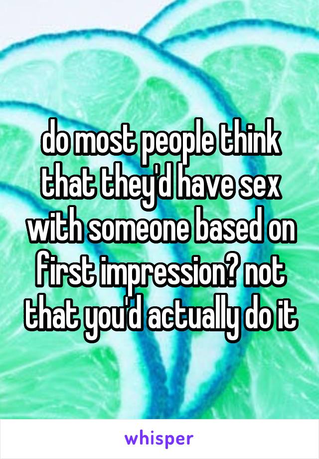 do most people think that they'd have sex with someone based on first impression? not that you'd actually do it