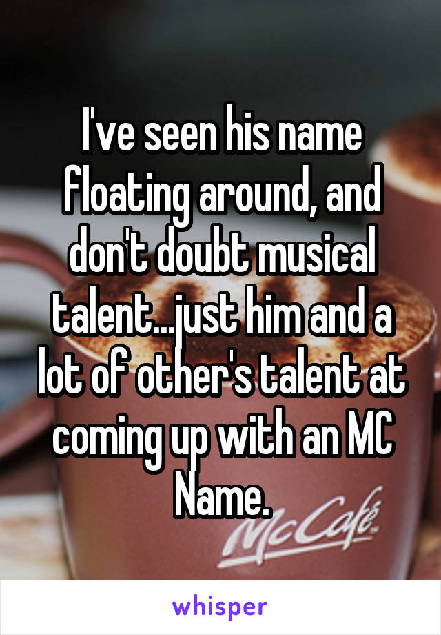 I've seen his name floating around, and don't doubt musical talent...just him and a lot of other's talent at coming up with an MC Name.