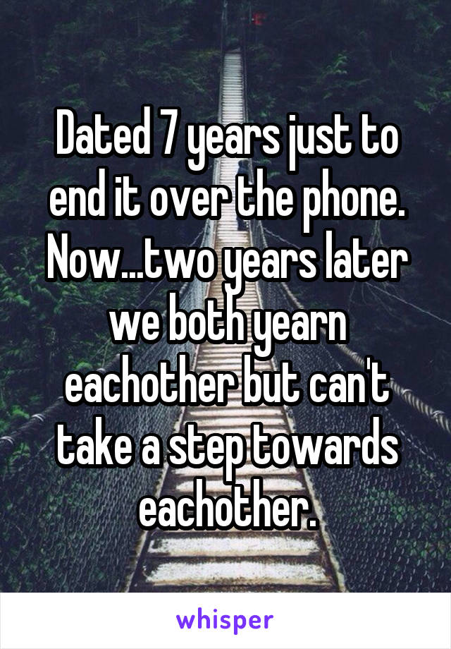 Dated 7 years just to end it over the phone. Now...two years later we both yearn eachother but can't take a step towards eachother.