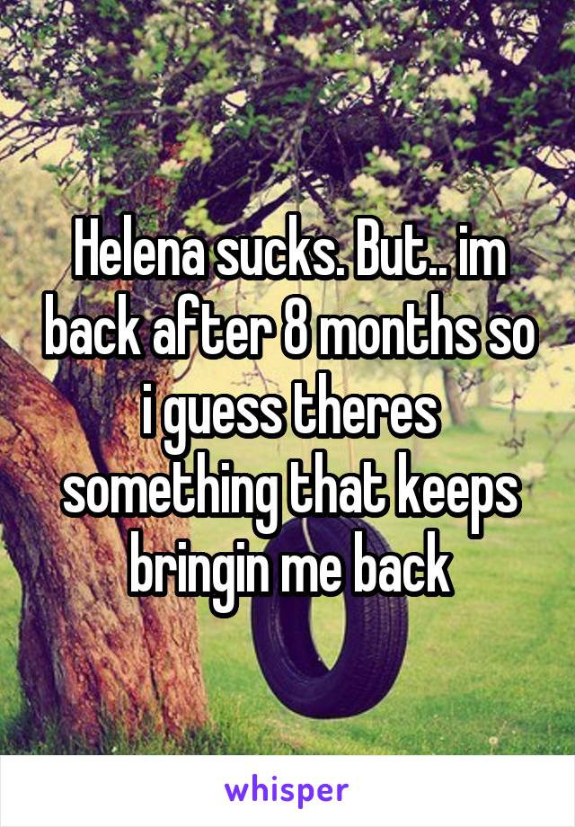 Helena sucks. But.. im back after 8 months so i guess theres something that keeps bringin me back