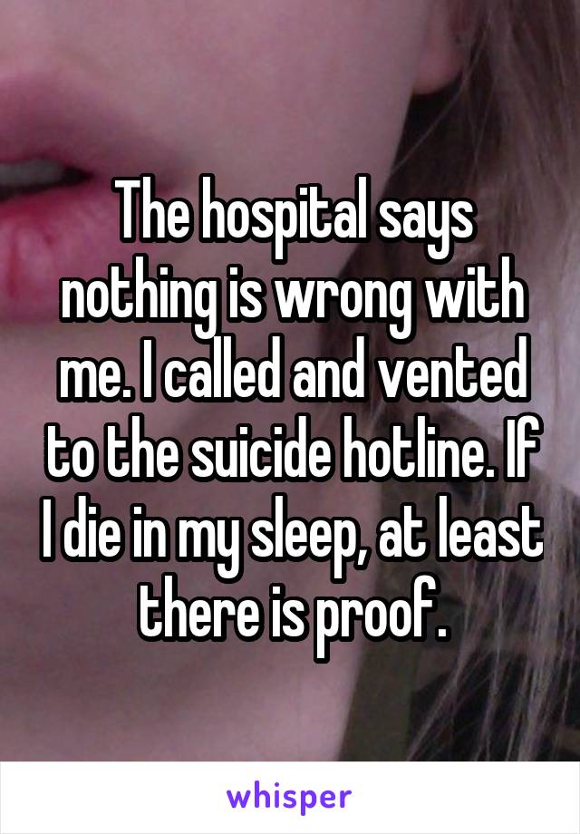 The hospital says nothing is wrong with me. I called and vented to the suicide hotline. If I die in my sleep, at least there is proof.