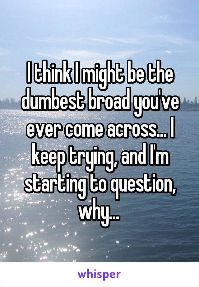 I think I might be the dumbest broad you've ever come across... I keep trying, and I'm starting to question, why... 