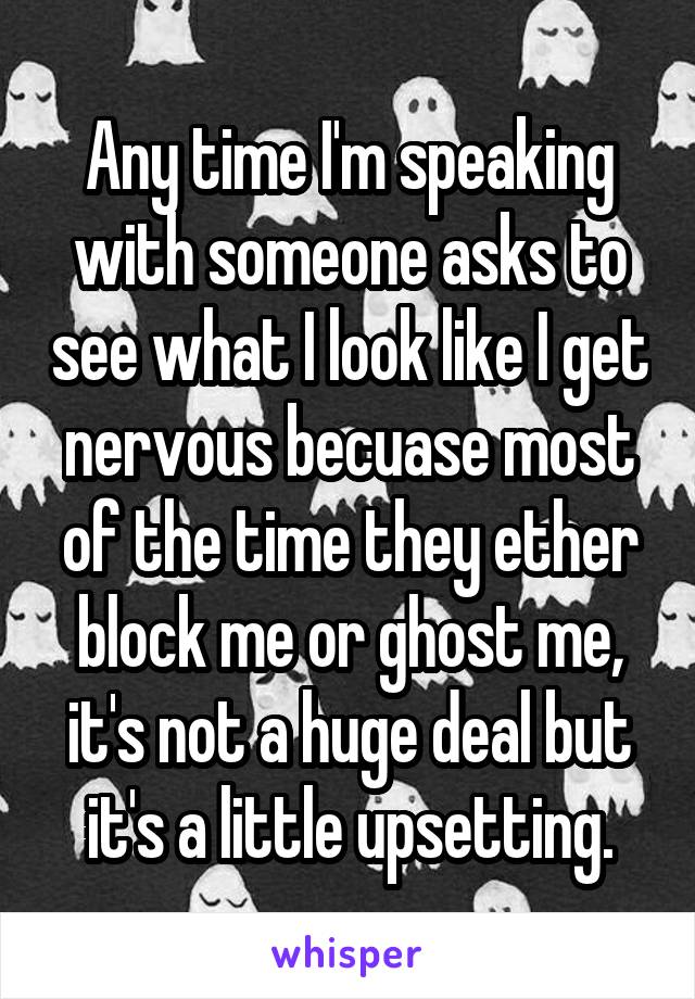 Any time I'm speaking with someone asks to see what I look like I get nervous becuase most of the time they ether block me or ghost me, it's not a huge deal but it's a little upsetting.