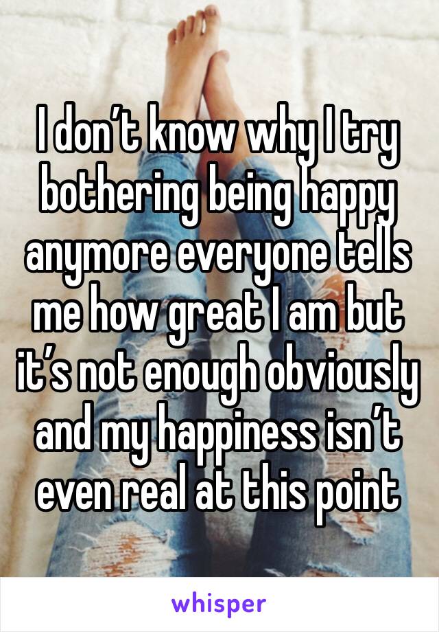 I don’t know why I try bothering being happy anymore everyone tells me how great I am but it’s not enough obviously and my happiness isn’t even real at this point 