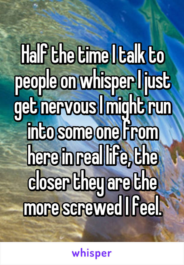 Half the time I talk to people on whisper I just get nervous I might run into some one from here in real life, the closer they are the more screwed I feel.