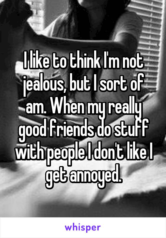 I like to think I'm not jealous, but I sort of am. When my really good friends do stuff with people I don't like I get annoyed.