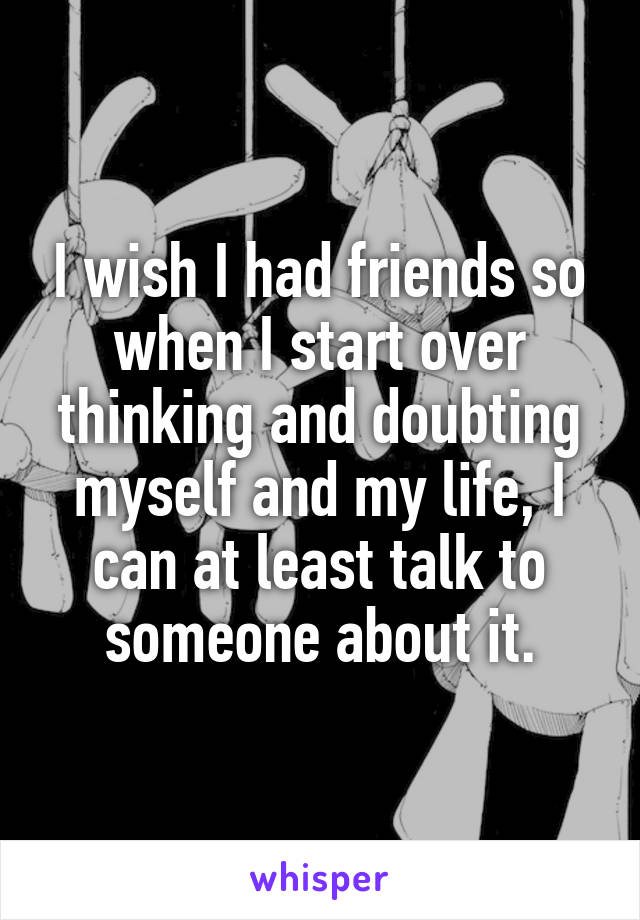 I wish I had friends so when I start over thinking and doubting myself and my life, I can at least talk to someone about it.