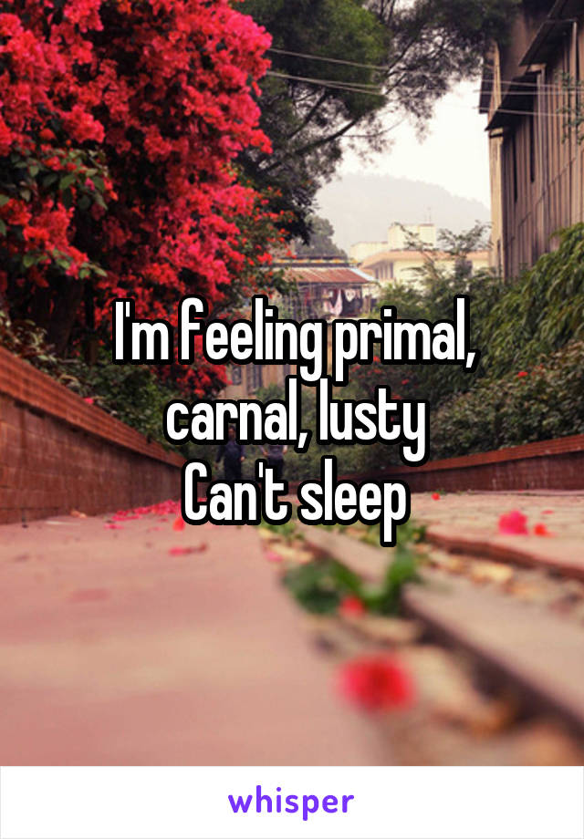 I'm feeling primal, carnal, lusty
Can't sleep