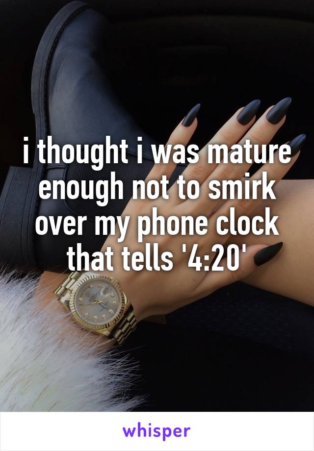 i thought i was mature enough not to smirk over my phone clock that tells '4:20'
