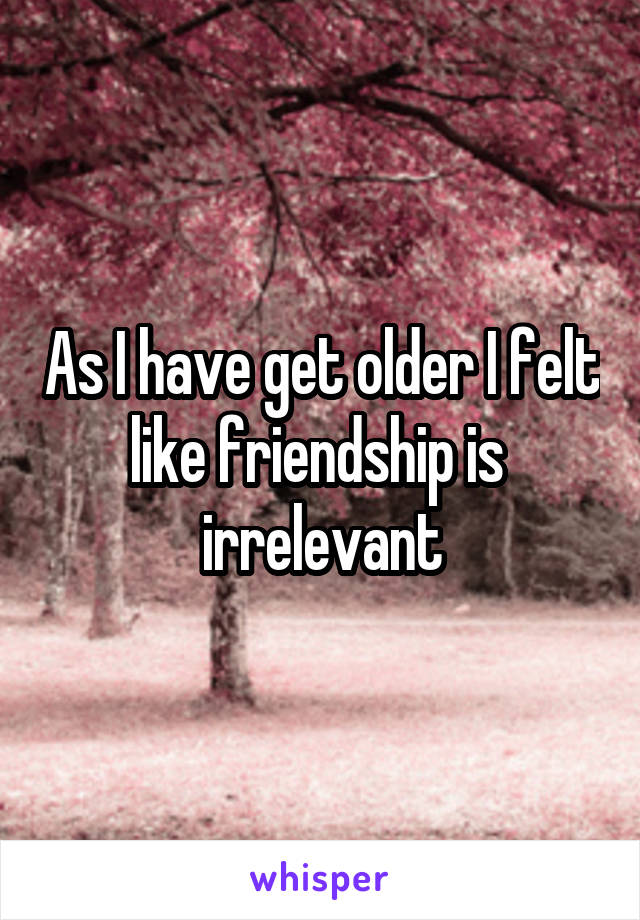 As I have get older I felt like friendship is  irrelevant