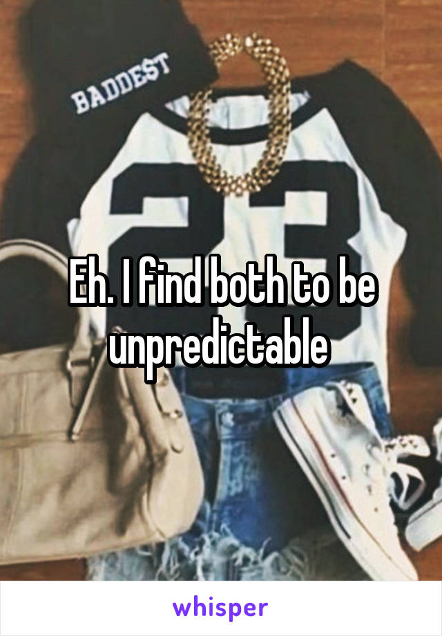 Eh. I find both to be unpredictable 