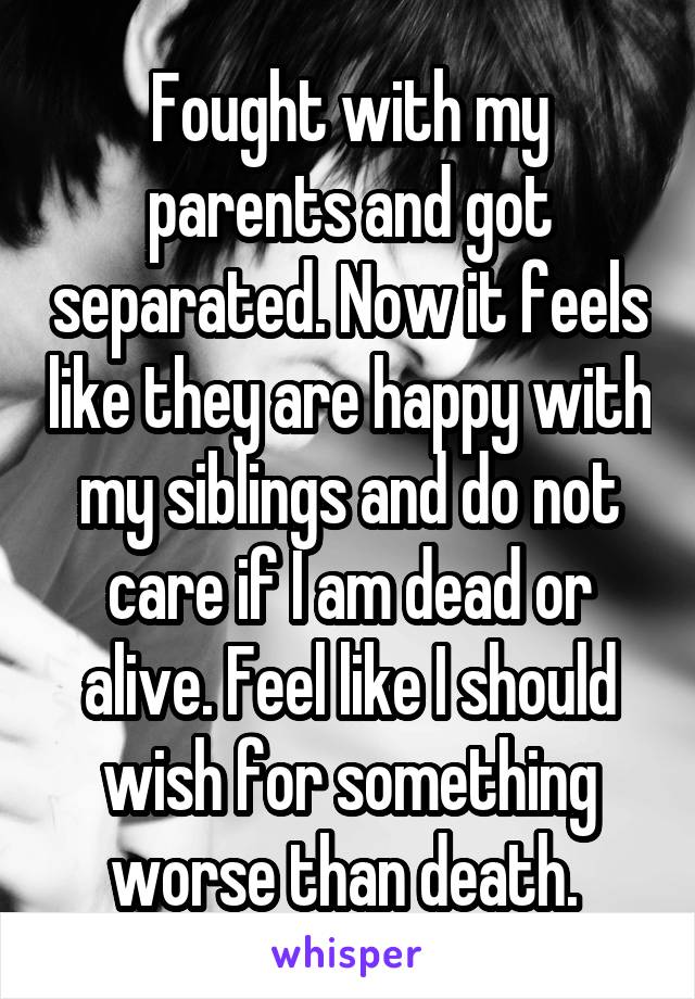 Fought with my parents and got separated. Now it feels like they are happy with my siblings and do not care if I am dead or alive. Feel like I should wish for something worse than death. 