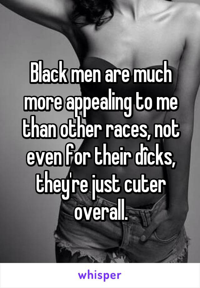 Black men are much more appealing to me than other races, not even for their dîcks, they're just cuter overall.