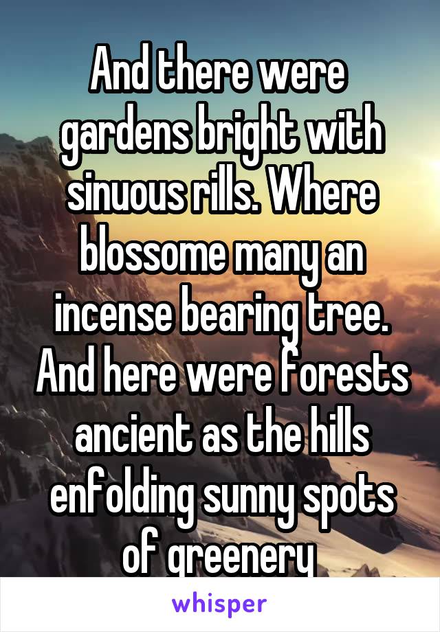 And there were  gardens bright with sinuous rills. Where blossome many an incense bearing tree. And here were forests ancient as the hills enfolding sunny spots of greenery 