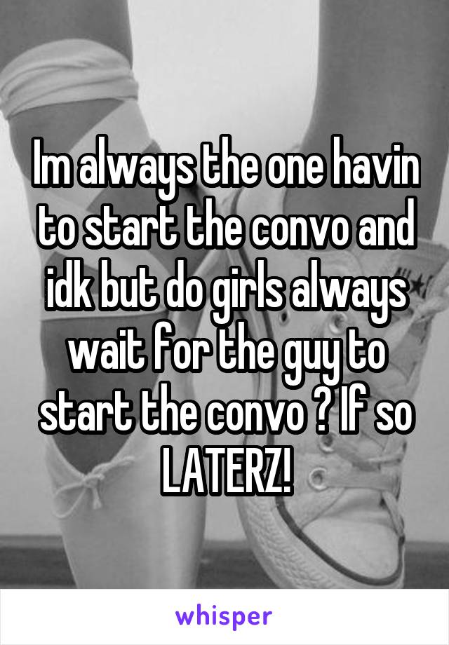 Im always the one havin to start the convo and idk but do girls always wait for the guy to start the convo ? If so LATERZ!