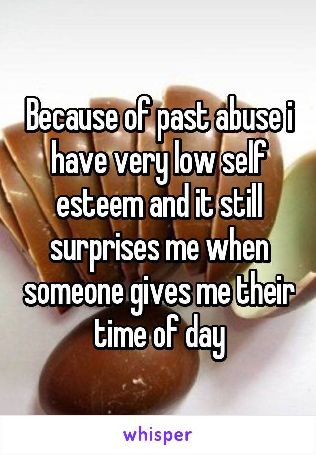 Because of past abuse i have very low self esteem and it still surprises me when someone gives me their time of day