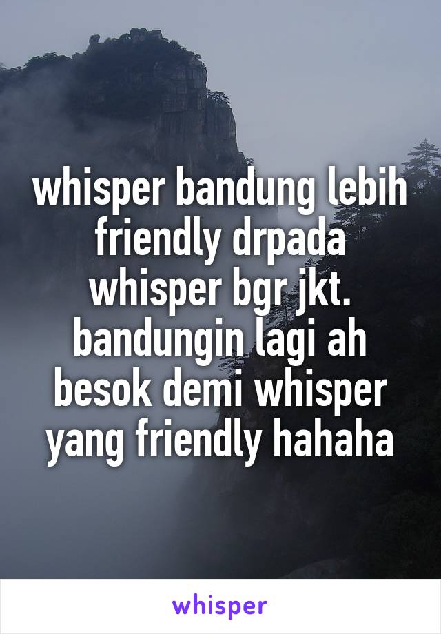 whisper bandung lebih friendly drpada whisper bgr jkt.
bandungin lagi ah besok demi whisper yang friendly hahaha