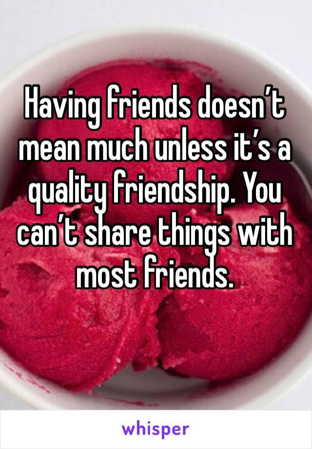 Having friends doesn’t mean much unless it’s a quality friendship. You can’t share things with most friends.